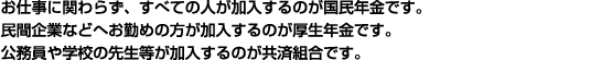 お仕事に関わらず、すべての人が加入するのが国民年金です。 民間企業などへお勤めの方が加入するのが厚生年金です。 公務員や学校の先生等が加入するのが共済組合です。 