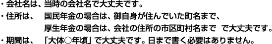 　・会社名は、当時の会社名で大丈夫です。
・住所は、国民年金の場合は、御自身が住んでいた町名まで、厚生年金の場合は、会社の住所の市区町村名まで　で大丈夫です。
・期間は、「大体○年頃」で大丈夫です。日まで書く必要はありません。 　