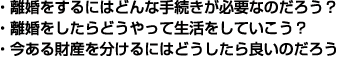 ・離婚をするにはどんな手続きが必要なのだろう？ ・離婚をしたらどうやって生活をしていこう？ ・今ある財産を分けるにはどうしたら良いのだろう 