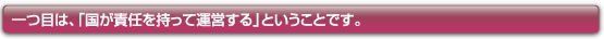 一つめは、「国が責任を持って運営する」ということです。