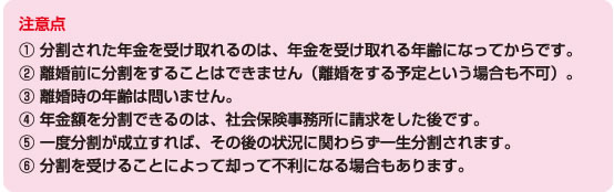 注意点? 分割された年金を受け取れるのは、年金を受け取れる年齢になってからです。 ? 離婚前に分割をすることはできません（離婚をする予定という場合も不可）。 ? 離婚時の年齢は問いません。 ? 年金額を分割できるのは、年金事務所（社会保険事務所）に請求をした後です。 ? 一度分割が成立すれば、その後の状況に関わらず一生分割されます。 ? 分割を受けることによって却って不利になる場合もあります。 